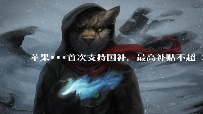 苹果***首次支持国补，最高补贴不超 2000 元，适用范围有哪些？***补贴后价格有优势吗？