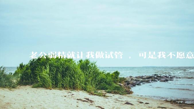 老公弱精就让我做试管 ，可是我不愿意怎么办?