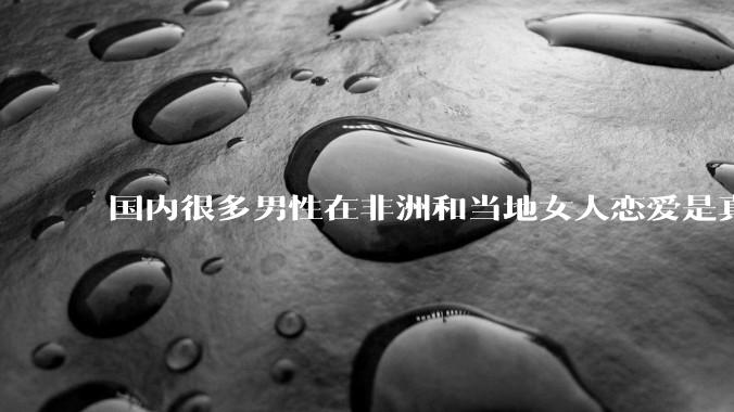 国内很多男性在非洲和当地女人恋爱是真的吗?