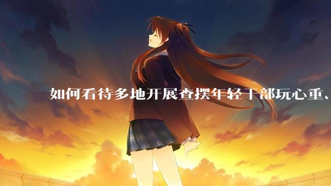 如何看待多地开展查摆年轻干部玩心重、混日子、说话随意、口大气粗等问题的行动？